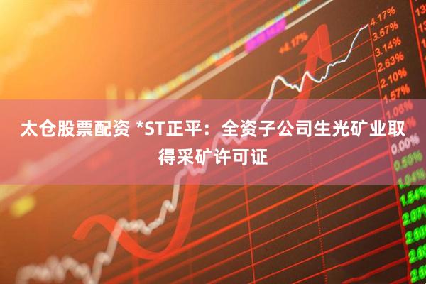 太仓股票配资 *ST正平：全资子公司生光矿业取得采矿许可证
