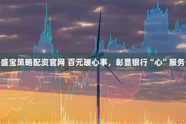 盛宝策略配资官网 百元暖心事，彰显银行“心”服务