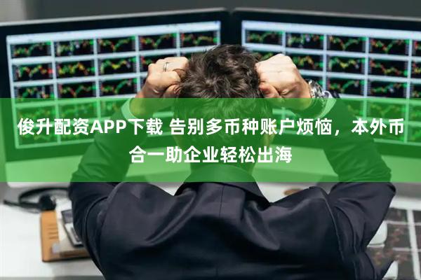 俊升配资APP下载 告别多币种账户烦恼，本外币合一助企业轻松出海