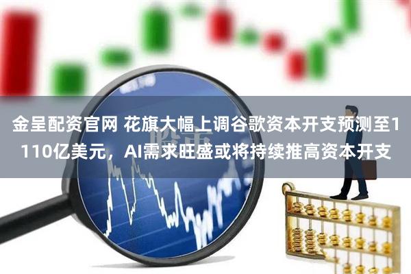 金呈配资官网 花旗大幅上调谷歌资本开支预测至1110亿美元，AI需求旺盛或将持续推高资本开支