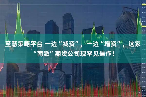 至慧策略平台 一边“减资”，一边“增资”，这家“南派”期货公司现罕见操作！