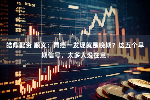 皓鼎配资 顺义：胃癌一发现就是晚期？这五个早期信号，太多人没在意！