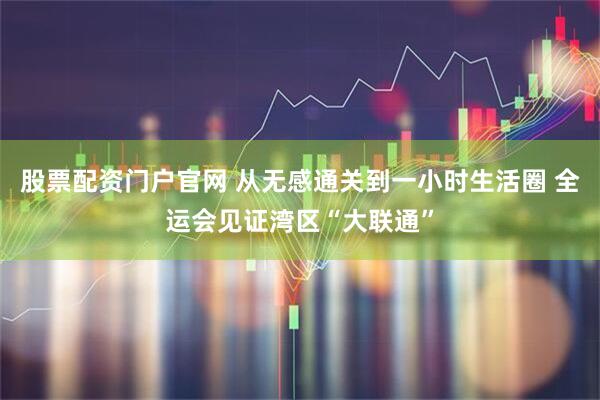 股票配资门户官网 从无感通关到一小时生活圈 全运会见证湾区“大联通”
