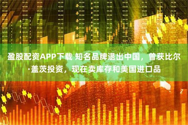 盈股配资APP下载 知名品牌退出中国，曾获比尔·盖茨投资，现在卖库存和美国进口品