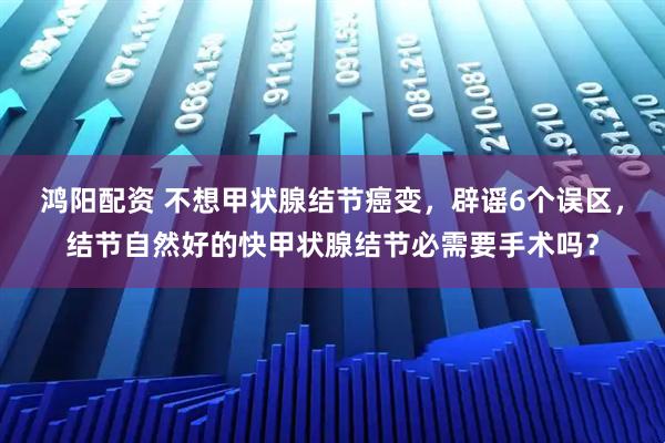 鸿阳配资 不想甲状腺结节癌变，辟谣6个误区，结节自然好的快甲状腺结节必需要手术吗？