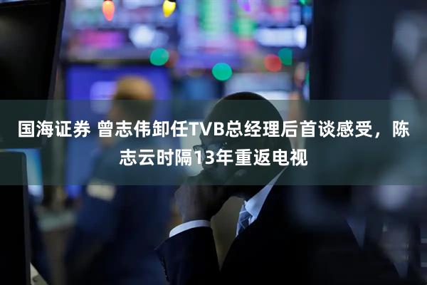 国海证券 曾志伟卸任TVB总经理后首谈感受，陈志云时隔13年重返电视