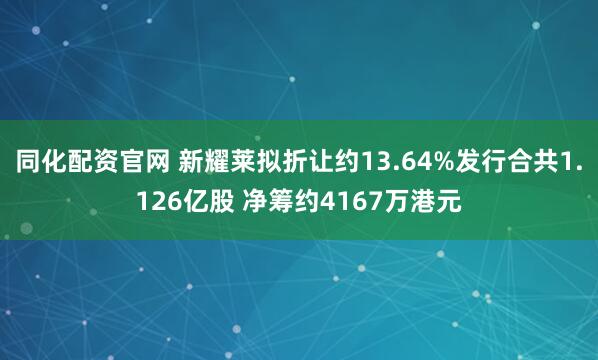 同化配资官网 新耀莱拟折让约13.64%发行合共1.126亿股 净筹约4167万港元