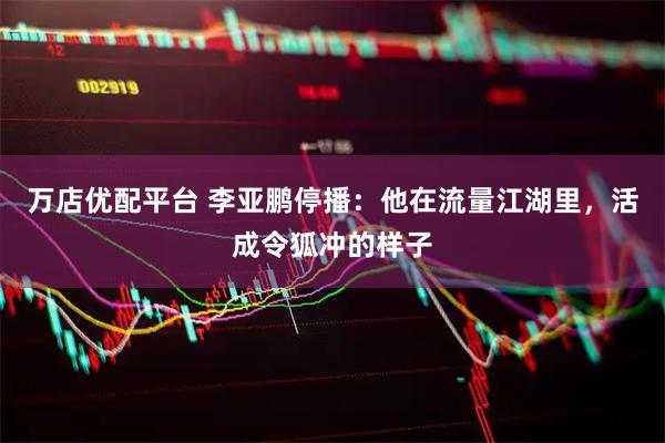 万店优配平台 李亚鹏停播：他在流量江湖里，活成令狐冲的样子