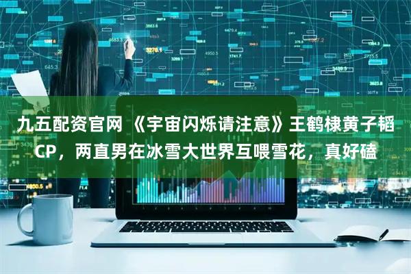 九五配资官网 《宇宙闪烁请注意》王鹤棣黄子韬CP，两直男在冰雪大世界互喂雪花，真好磕