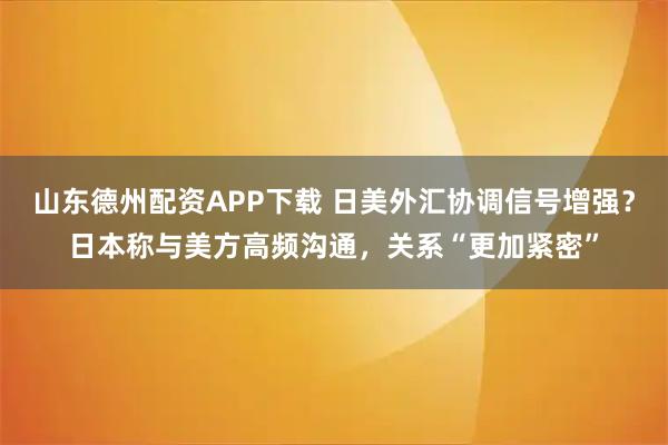 山东德州配资APP下载 日美外汇协调信号增强？日本称与美方高频沟通，关系“更加紧密”