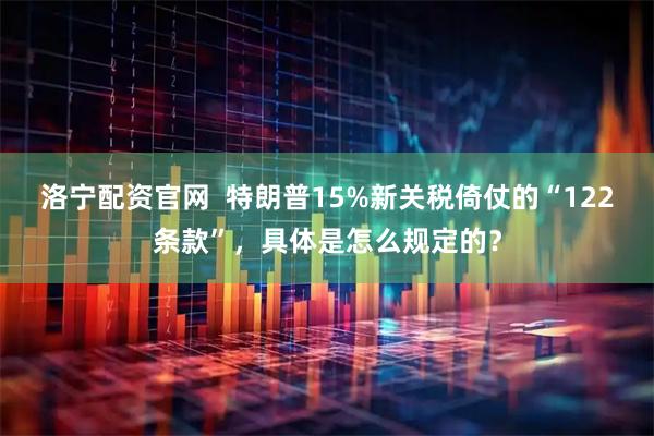 洛宁配资官网  特朗普15%新关税倚仗的“122条款”，具体是怎么规定的？