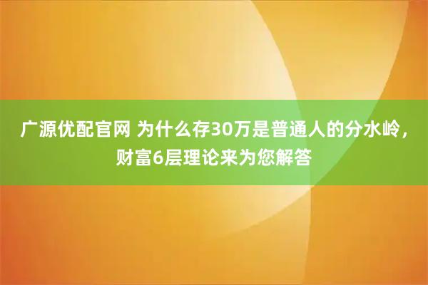广源优配官网 为什么存30万是普通人的分水岭，财富6层理论来为您解答