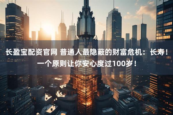 长盈宝配资官网 普通人最隐蔽的财富危机：长寿！一个原则让你安心度过100岁！