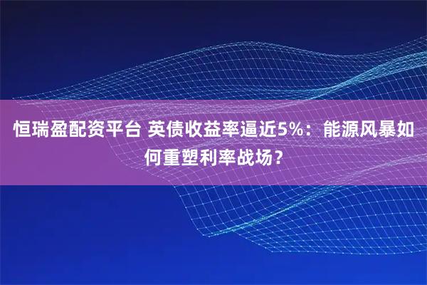 恒瑞盈配资平台 英债收益率逼近5%：能源风暴如何重塑利率战场？