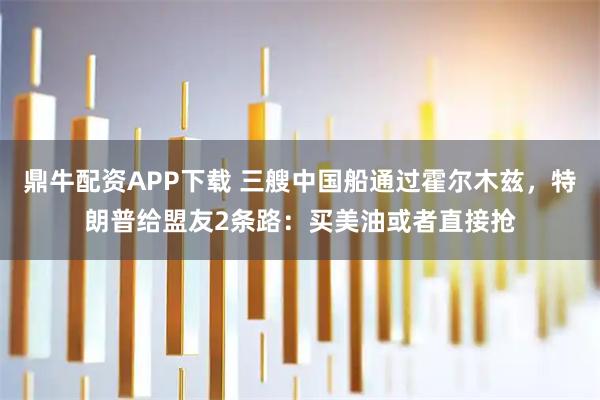 鼎牛配资APP下载 三艘中国船通过霍尔木兹，特朗普给盟友2条路：买美油或者直接抢
