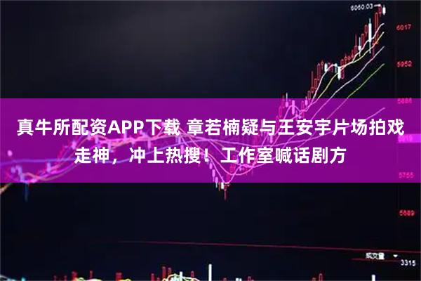 真牛所配资APP下载 章若楠疑与王安宇片场拍戏走神，冲上热搜！工作室喊话剧方