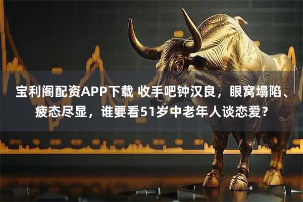 宝利阁配资APP下载 收手吧钟汉良，眼窝塌陷、疲态尽显，谁要看51岁中老年人谈恋爱？