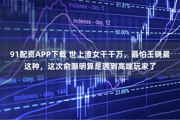 91配资APP下载 世上渣女干干万，最怕王晓晨这种，这次俞灏明算是遇到高端玩家了