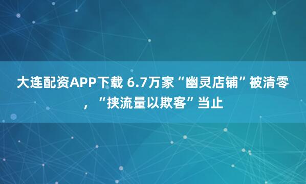 大连配资APP下载 6.7万家“幽灵店铺”被清零，“挟流量以欺客”当止