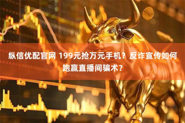纵信优配官网 199元抢万元手机？反诈宣传如何跑赢直播间骗术？