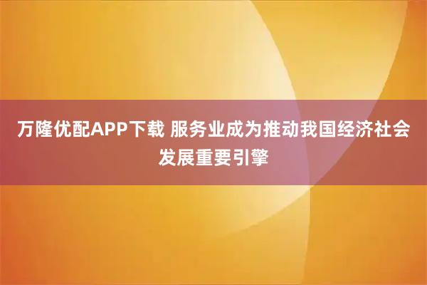 万隆优配APP下载 服务业成为推动我国经济社会发展重要引擎