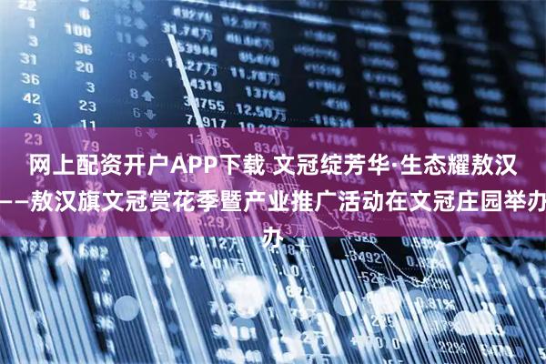 网上配资开户APP下载 文冠绽芳华·生态耀敖汉——敖汉旗文冠赏花季暨产业推广活动在文冠庄园举办