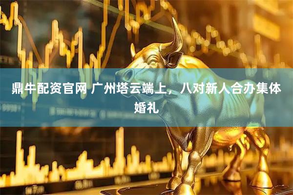 鼎牛配资官网 广州塔云端上，八对新人合办集体婚礼