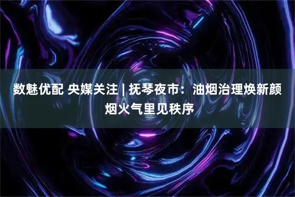 数魅优配 央媒关注 | 抚琴夜市：油烟治理焕新颜 烟火气里见秩序