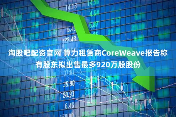 淘股吧配资官网 算力租赁商CoreWeave报告称有股东拟出售最多920万股股份