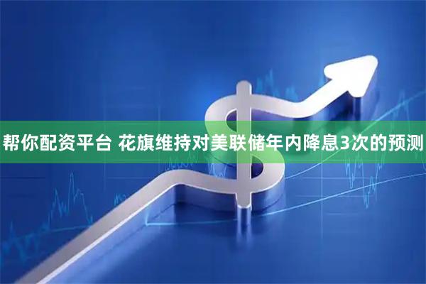 帮你配资平台 花旗维持对美联储年内降息3次的预测