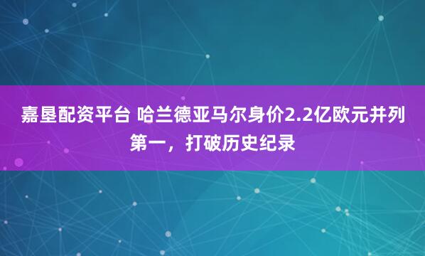 嘉垦配资平台 哈兰德亚马尔身价2.2亿欧元并列第一，打破历史纪录