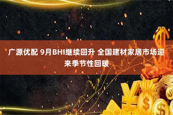 广源优配 9月BHI继续回升 全国建材家居市场迎来季节性回暖