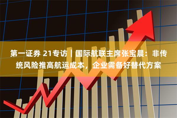 第一证券 21专访｜国际航联主席张宝晨：非传统风险推高航运成本，企业需备好替代方案