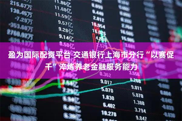 盈为国际配资平台 交通银行上海市分行“以赛促干”淬炼养老金融服务能力